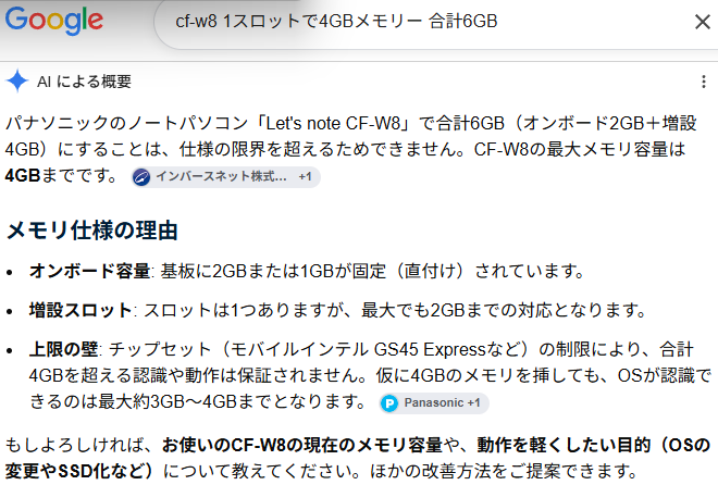 AI による概要 パナソニックのノートパソコン「Let's note CF-W8」で合計6GB(オンボード2GB+増設4GB)にすることは、仕様の限界を超えるためできません。CF-W8の最大メモリ容量は4GBまでです。メモリ仕様の理由オンボード容量: 基板に2GBまたは1GBが固定(直付け)されています。増設スロット: スロットは1つありますが、最大でも2GBまでの対応となります。上限の壁: チップセット(モバイルインテル GS45 Expressなど)の制限により、合計4GBを超える認識や動作は保証されません。仮に4GBのメモリを挿しても、OSが認識できるのは最大約3GB〜4GBまでとなります。もしよろしければ、お使いのCF-W8の現在のメモリ容量や、動作を軽くしたい目的(OSの変更やSSD化など)について教えてください。ほかの改善方法をご提案できます。