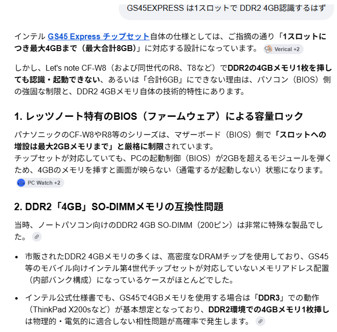 GS45EXPRESS は1スロットで DDR2 4GB認識するはずインテル GS45 Express チップセット自体の仕様としては、ご指摘の通り「1スロットにつき最大4GBまで(最大合計8GB)」に対応する設計になっています。しかし、Let's note CF-W8(および同世代のR8、T8など)でDDR2の4GBメモリ1枚を挿しても認識・起動できない、あるいは「合計6GB」にできない理由は、パソコン(BIOS)側の強固な制限と、DDR2 4GBメモリ自体の技術的特性にあります。1. レッツノート特有のBIOS(ファームウェア)による容量ロックパナソニックのCF-W8やR8等のシリーズは、マザーボード(BIOS)側で「スロットへの増設は最大2GBメモリまで」と厳格に制限されています。チップセットが対応していても、PCの起動制御(BIOS)が2GBを超えるモジュールを弾くため、4GBのメモリを挿すと画面が映らない(通電するが起動しない)状態になります。2. DDR2「4GB」SO-DIMMメモリの互換性問題当時、ノートパソコン向けのDDR2 4GB SO-DIMM(200ピン)は非常に特殊な製品でした。市販されたDDR2 4GBメモリの多くは、高密度なDRAMチップを使用しており、GS45等のモバイル向けインテル第4世代チップセットが対応していないメモリアドレス配置(内部バンク構成)になっているケースがほとんどでした。インテル公式仕様書でも、GS45で4GBメモリを使用する場合は「DDR3」での動作(ThinkPad X200sなど)が基本想定となっており、DDR2環境での4GBメモリ1枚挿しは物理的・電気的に適合しない相性問題が高確率で発生します。